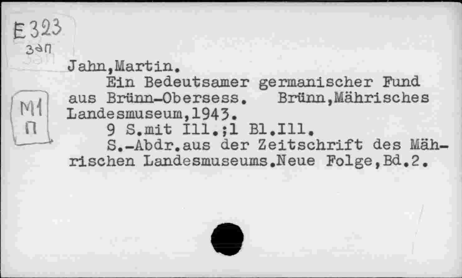 ﻿
Jahn,Martin.
Ein Bedeutsamer germanischer Fund aus Brünn-Obersess.	Brünn,Mährisches
Landesmuseum,1945.
9 S.mit Ill.;l Bl.Ill.
S.-Abdr.aus der Zeitschrift des Mäh rischen Landesmuseums.Neue Folge,Bd.2.